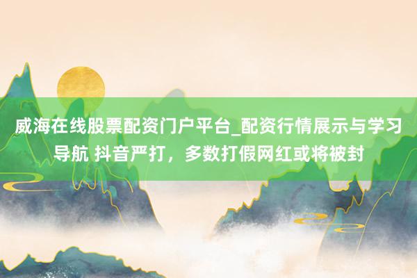 威海在线股票配资门户平台_配资行情展示与学习导航 抖音严打，多数打假网红或将被封