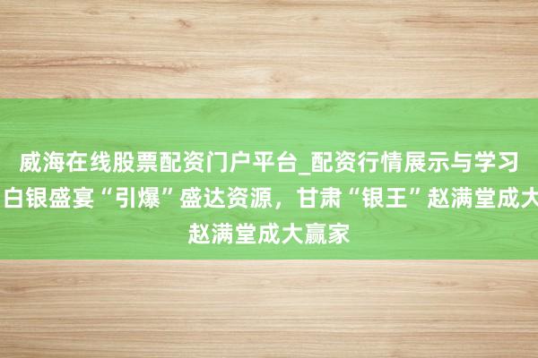 威海在线股票配资门户平台_配资行情展示与学习导航 白银盛宴“引爆”盛达资源，甘肃“银王”赵满堂成大赢家