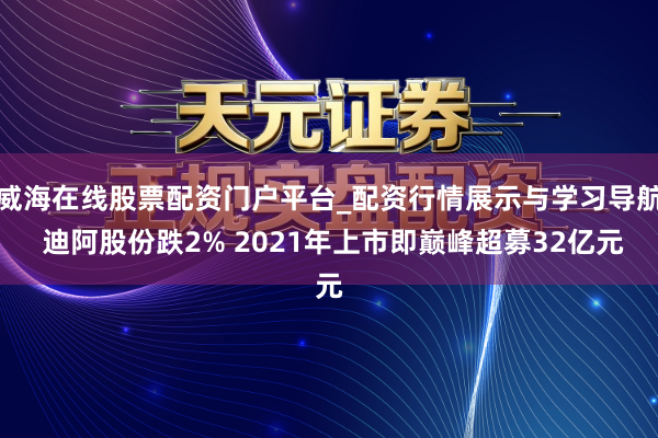 威海在线股票配资门户平台_配资行情展示与学习导航 迪阿股份跌2% 2021年上市即巅峰超募32亿元