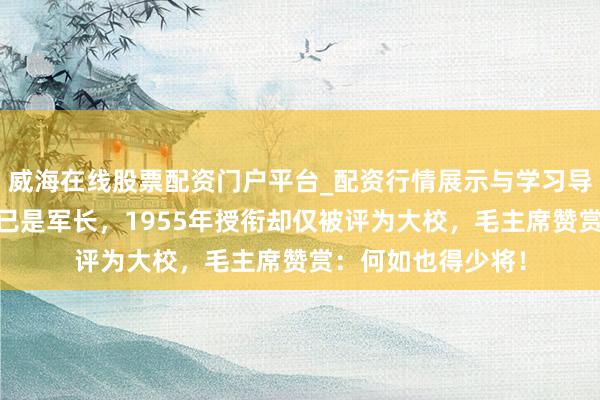 威海在线股票配资门户平台_配资行情展示与学习导航 赤军本领他就已是军长，1955年授衔却仅被评为大校，毛主席赞赏：何如也得少将！
