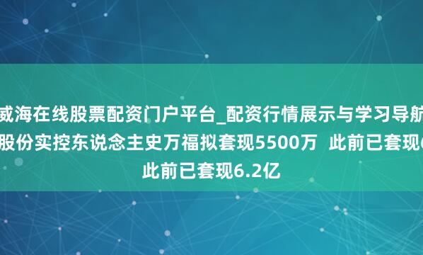 威海在线股票配资门户平台_配资行情展示与学习导航 邃晓股份实控东说念主史万福拟套现5500万  此前已套现6.2亿