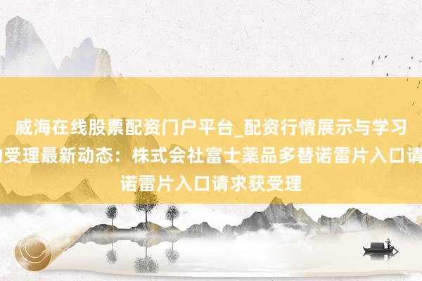 威海在线股票配资门户平台_配资行情展示与学习导航 药物受理最新动态：株式会社富士薬品多替诺雷片入口请求获受理