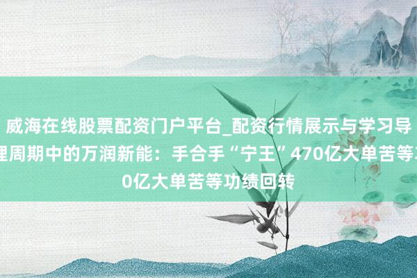 威海在线股票配资门户平台_配资行情展示与学习导航 困在锂周期中的万润新能：手合手“宁王”470亿大单苦等功绩回转