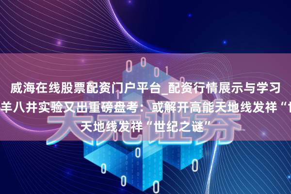 威海在线股票配资门户平台_配资行情展示与学习导航 西藏羊八井实验又出重磅盘考：或解开高能天地线发祥“世纪之谜”