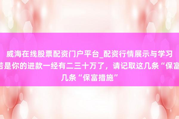 威海在线股票配资门户平台_配资行情展示与学习导航 若是你的进款一经有二三十万了，请记取这几条“保富措施”