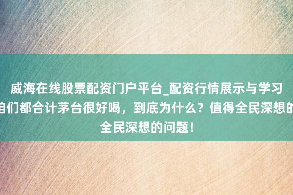 威海在线股票配资门户平台_配资行情展示与学习导航 咱们都合计茅台很好喝，到底为什么？值得全民深想的问题！