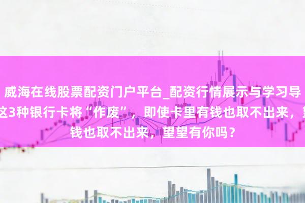 威海在线股票配资门户平台_配资行情展示与学习导航 6月起，这3种银行卡将“作废”，即使卡里有钱也取不出来，望望有你吗？