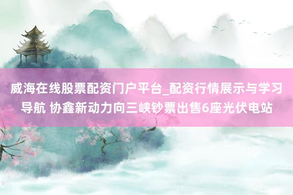 威海在线股票配资门户平台_配资行情展示与学习导航 协鑫新动力向三峡钞票出售6座光伏电站