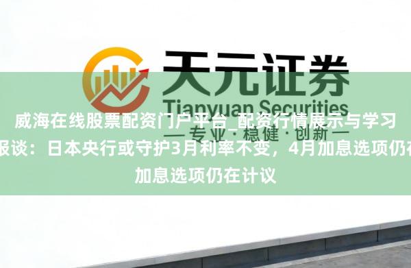 威海在线股票配资门户平台_配资行情展示与学习导航 报谈：日本央行或守护3月利率不变，4月加息选项仍在计议