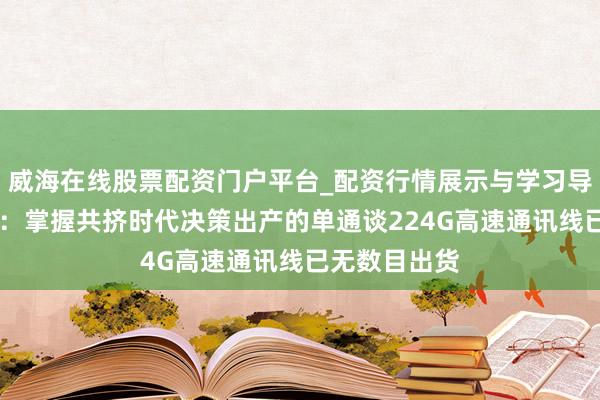 威海在线股票配资门户平台_配资行情展示与学习导航 沃尔核材:掌握共挤时代决策出产的单通谈224G高速通讯线已无数目出货