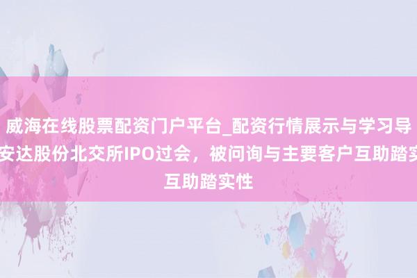 威海在线股票配资门户平台_配资行情展示与学习导航 安达股份北交所IPO过会,被问询与主要客户互助踏实性