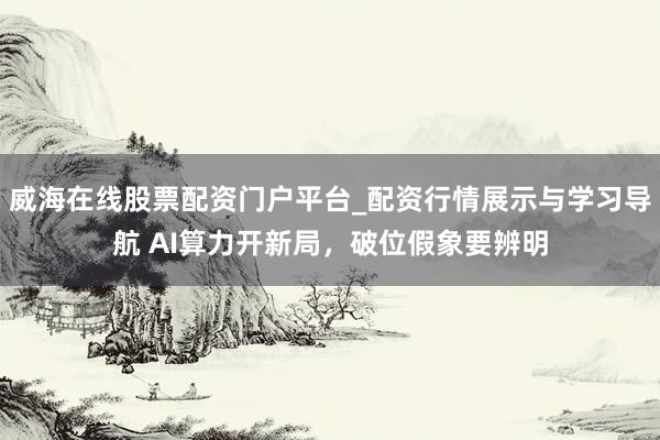 威海在线股票配资门户平台_配资行情展示与学习导航 AI算力开新局，破位假象要辨明