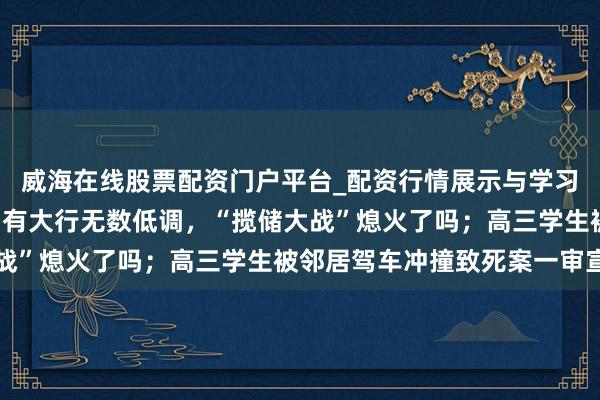 威海在线股票配资门户平台_配资行情展示与学习导航 手机报·晚报丨国有大行无数低调,“揽储大战”熄火了吗;高三学生被邻居驾车冲撞致死案一审宣判