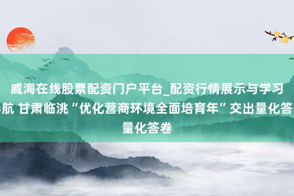威海在线股票配资门户平台_配资行情展示与学习导航 甘肃临洮“优化营商环境全面培育年”交出量化答卷