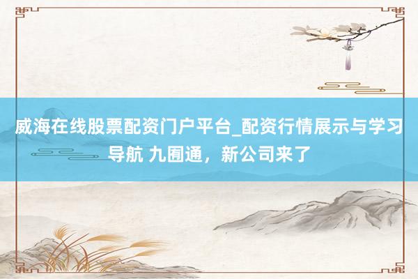 威海在线股票配资门户平台_配资行情展示与学习导航 九囿通，新公司来了