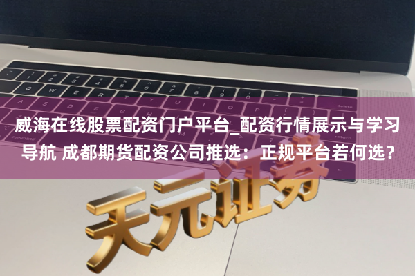 威海在线股票配资门户平台_配资行情展示与学习导航 成都期货配资公司推选：正规平台若何选？