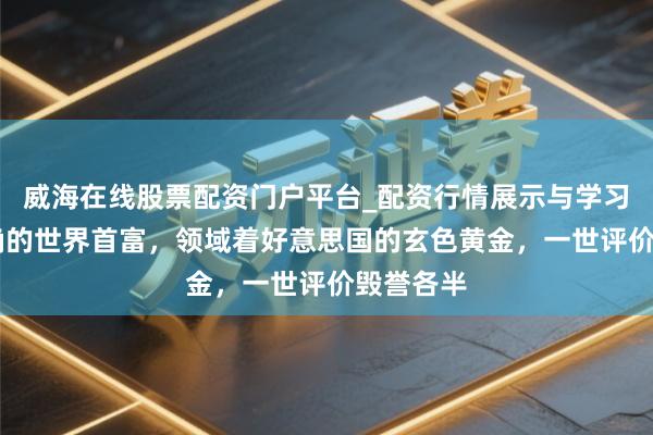 威海在线股票配资门户平台_配资行情展示与学习导航 的确的世界首富，领域着好意思国的玄色黄金，一世评价毁誉各半