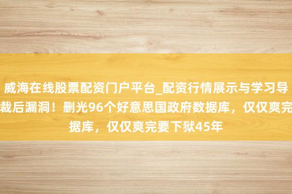 威海在线股票配资门户平台_配资行情展示与学习导航 规范员被裁后漏洞！删光96个好意思国政府数据库，仅仅爽完要下狱45年