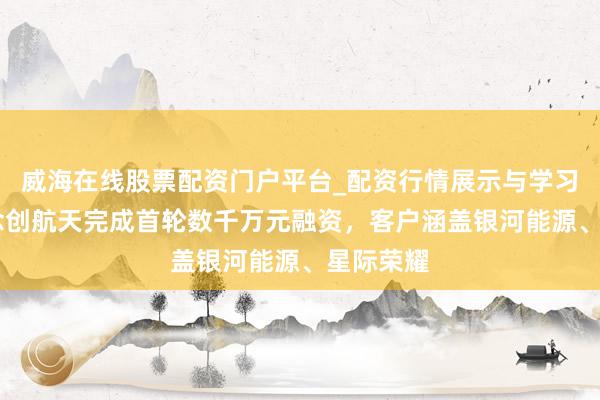 威海在线股票配资门户平台_配资行情展示与学习导航 念念创航天完成首轮数千万元融资，客户涵盖银河能源、星际荣耀