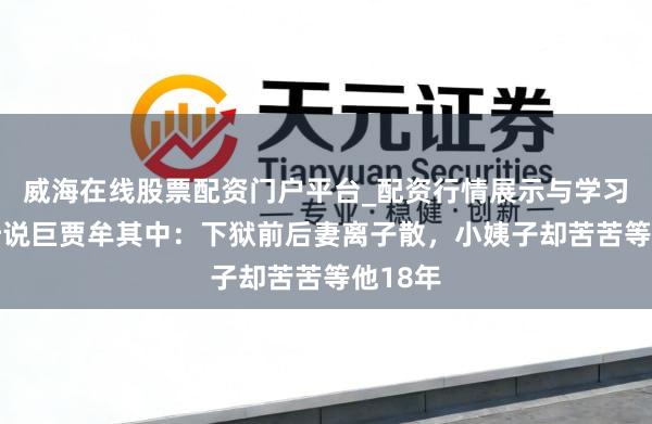 威海在线股票配资门户平台_配资行情展示与学习导航 听说巨贾牟其中：下狱前后妻离子散，小姨子却苦苦等他18年