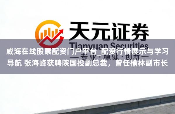 威海在线股票配资门户平台_配资行情展示与学习导航 张海峰获聘陕国投副总裁，曾任榆林副市长