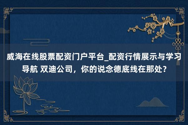 威海在线股票配资门户平台_配资行情展示与学习导航 双迪公司，你的说念德底线在那处？