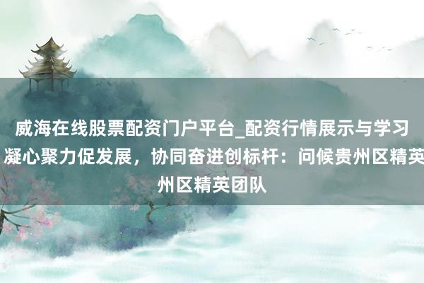 威海在线股票配资门户平台_配资行情展示与学习导航 凝心聚力促发展，协同奋进创标杆：问候贵州区精英团队