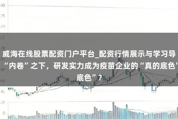 威海在线股票配资门户平台_配资行情展示与学习导航 “内卷”之下,研发实力成为疫苗企业的“真的底色”?