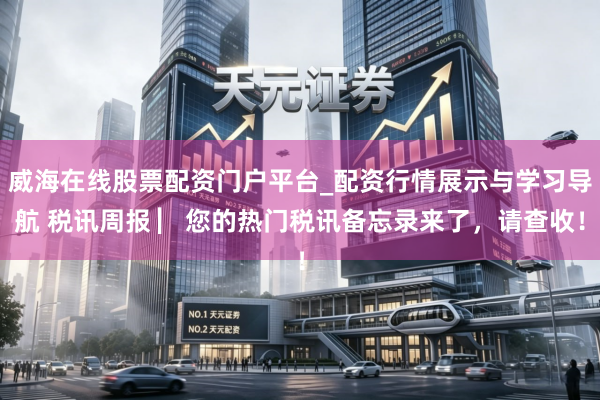 威海在线股票配资门户平台_配资行情展示与学习导航 税讯周报 ▏您的热门税讯备忘录来了，请查收！