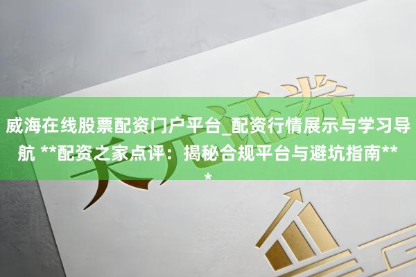 威海在线股票配资门户平台_配资行情展示与学习导航 **配资之家点评：揭秘合规平台与避坑指南**