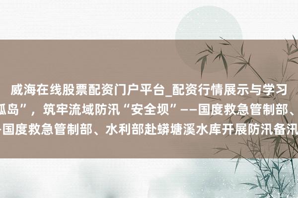 威海在线股票配资门户平台_配资行情展示与学习导航 以“联动”破“孤岛”，筑牢流域防汛“安全坝”——国度救急管制部、水利部赴蟒塘溪水库开展防汛备汛检讨侧记