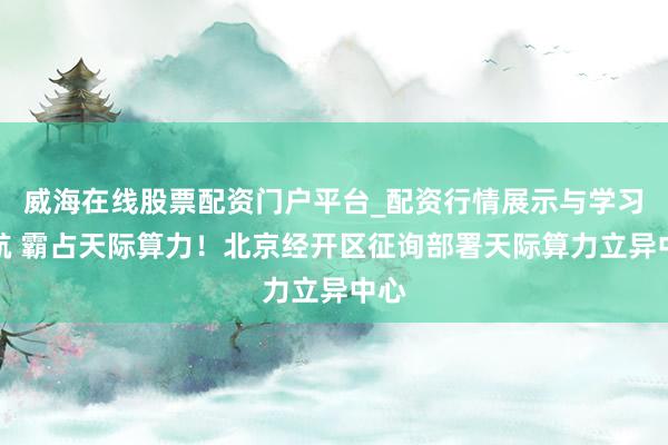 威海在线股票配资门户平台_配资行情展示与学习导航 霸占天际算力！北京经开区征询部署天际算力立异中心